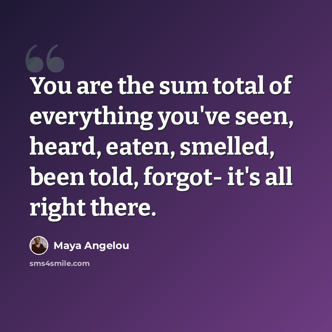 “You are the sum total of everything you've seen, heard, eaten, smelled, been told, forgot- it's all right there.” quote by Maya Angelou