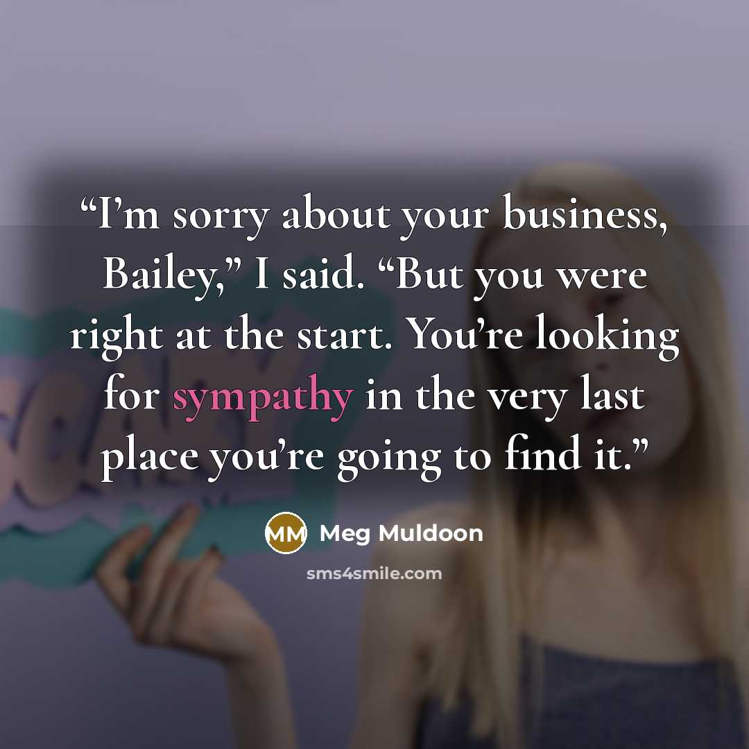 “I’m sorry about your business, Bailey,” I said. “But you were right at the start. You’re looking for sympathy in the very last place you’re going to find it.” quote by Meg Muldoon
