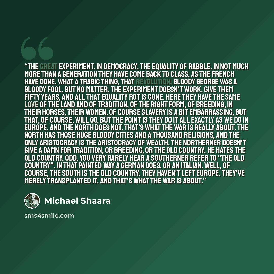 “The great experiment. In democracy. The equality of rabble. In not much more than a generation they have come back to CLASS. As the French have done. What a tragic thing, that Revolution. Bloody George was a bloody fool. But no matter. The experiment doesn't work. Give them fifty years, and all…” quote by Michael Shaara