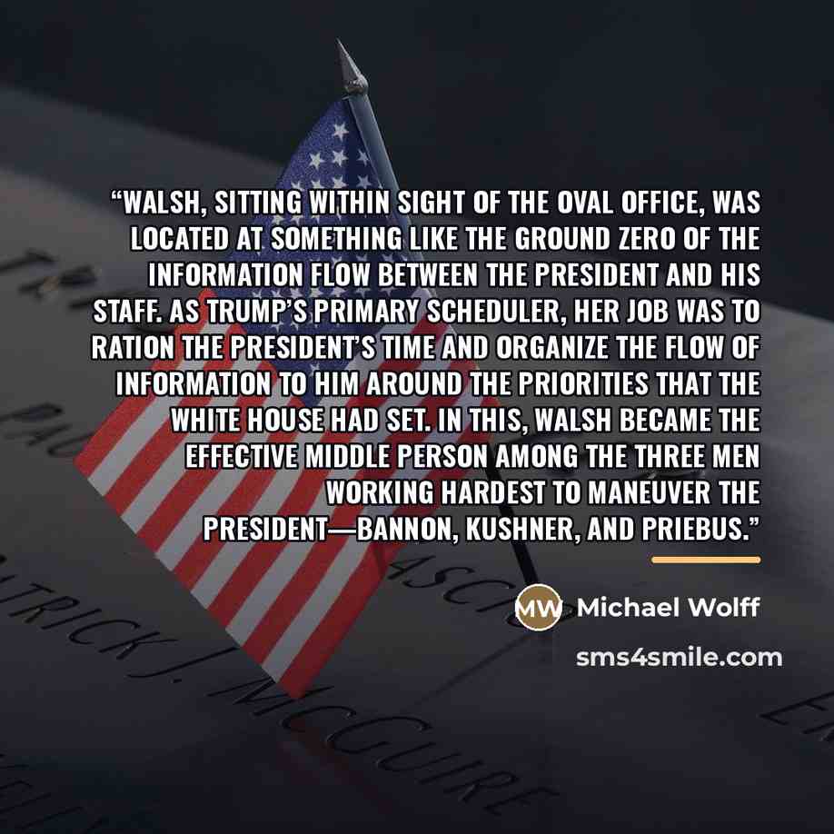 “Walsh, sitting within sight of the Oval Office, was located at something like the ground zero of the information flow between the president and his staff. As Trump’s primary scheduler, her job was to ration the president’s time and organize the flow of information to him around the priorities that…” quote by Michael Wolff
