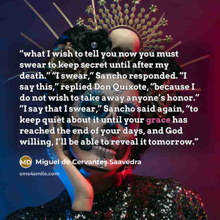 “what I wish to tell you now you must swear to keep secret until after my death.” “I swear,” Sancho responded. “I say this,” replied Don Quixote, “because I do not wish to take away anyone’s honor.” “I say that I swear,” Sancho said again, “to keep quiet about it until your grace has reached the…” quote by Miguel de Cervantes Saavedra