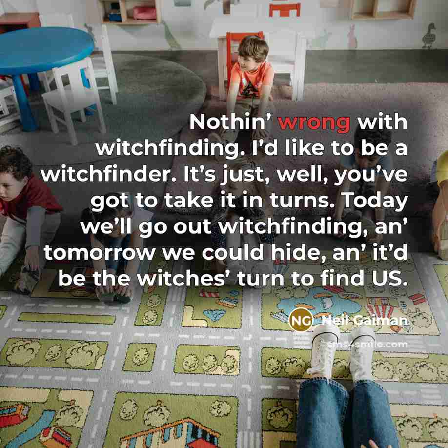 “Nothin’ wrong with witchfinding. I’d like to be a witchfinder. It’s just, well, you’ve got to take it in turns. Today we’ll go out witchfinding, an’ tomorrow we could hide, an’ it’d be the witches’ turn to find US.” quote by Neil Gaiman
