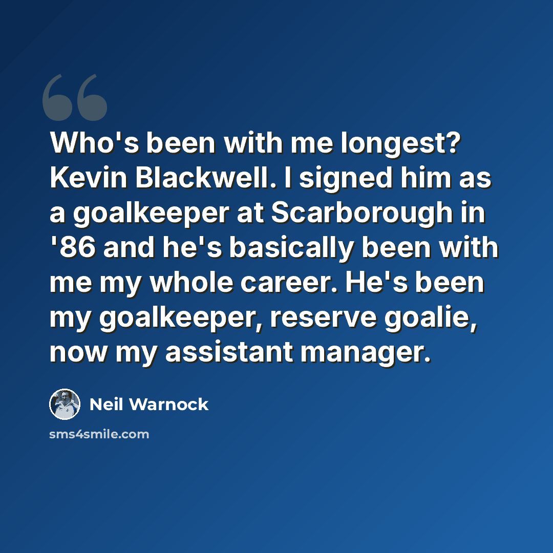 “Who's been with me longest? Kevin Blackwell. I signed him as a goalkeeper at Scarborough in '86 and he's basically been with me my whole career. He's been my goalkeeper, reserve goalie, now my assistant manager.” quote by Neil Warnock