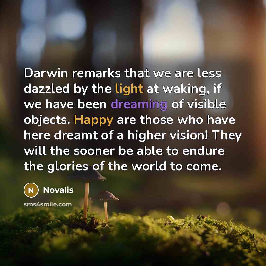 “Darwin remarks that we are less dazzled by the light at waking, if we have been dreaming of visible objects. Happy are those who have here dreamt of a higher vision! They will the sooner be able to endure the glories of the world to come.” quote by Novalis