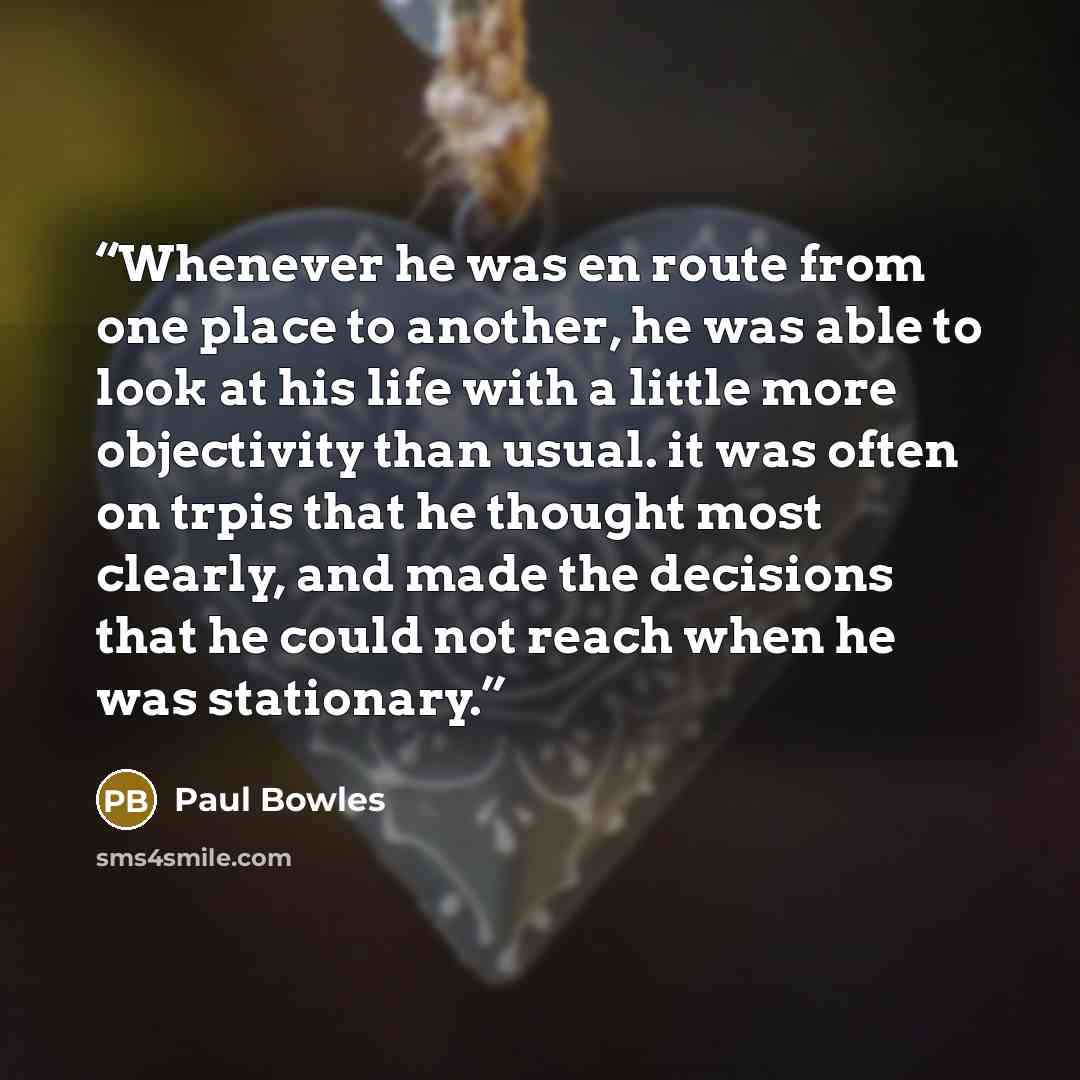 “Whenever he was en route from one place to another, he was able to look at his life with a little more objectivity than usual. it was often on trpis that he thought most clearly, and made the decisions that he could not reach when he was stationary.” quote by Paul Bowles