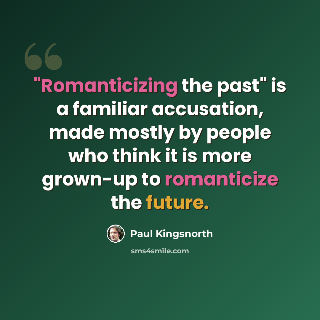 “"Romanticizing the past" is a familiar accusation, made mostly by people who think it is more grown-up to romanticize the future.” quote by Paul Kingsnorth