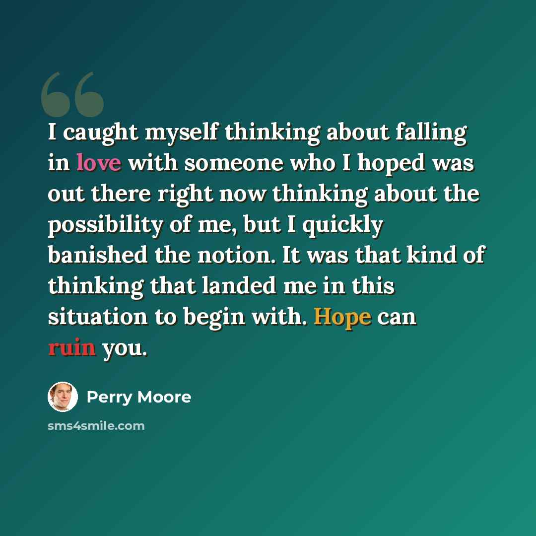 “I caught myself thinking about falling in love with someone who I hoped was out there right now thinking about the possibility of me, but I quickly banished the notion. It was that kind of thinking that landed me in this situation to begin with. Hope can ruin you.” quote by Perry Moore