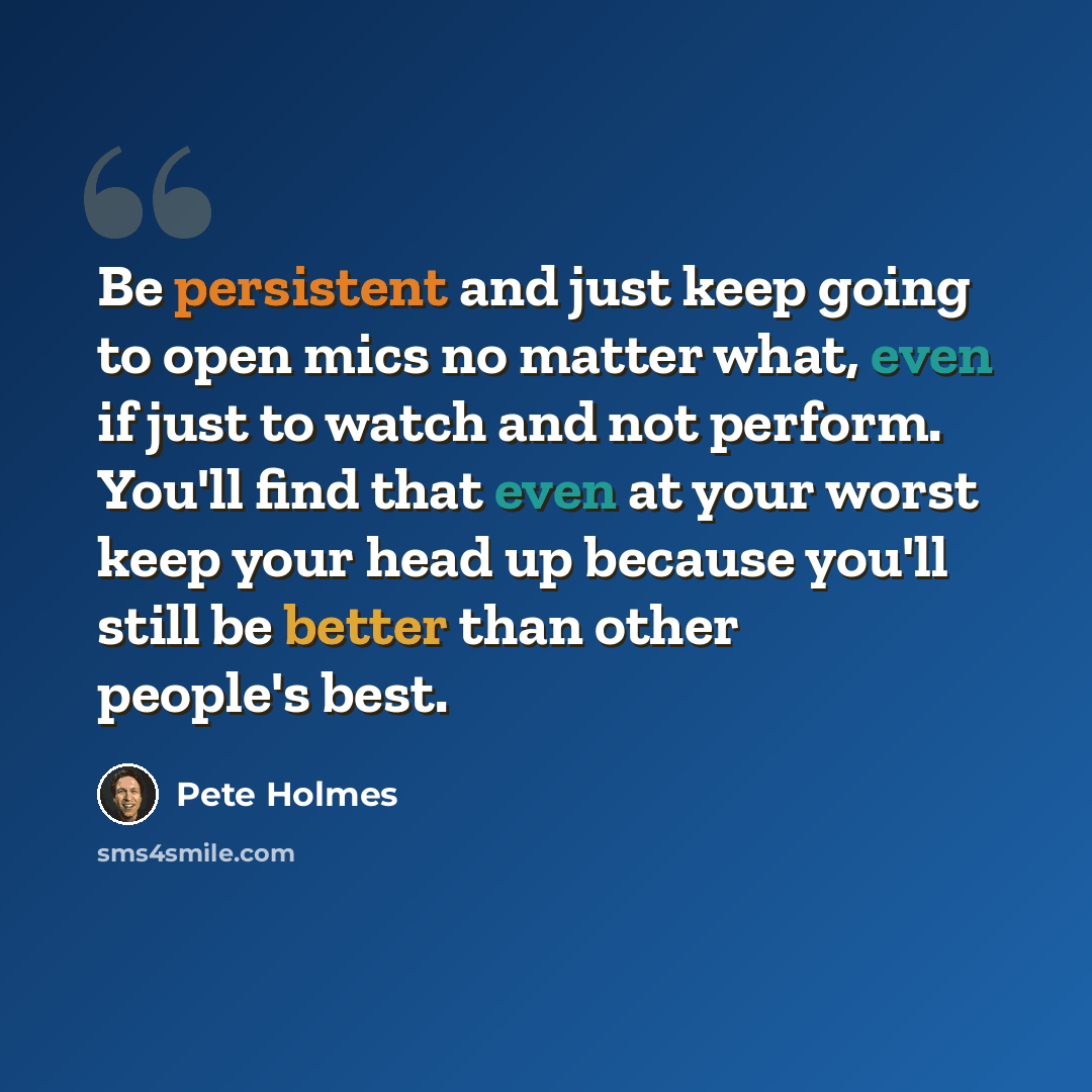 “Be persistent and just keep going to open mics no matter what, even if just to watch and not perform. You'll find that even at your worst keep your head up because you'll still be better than other people's best.” quote by Pete Holmes