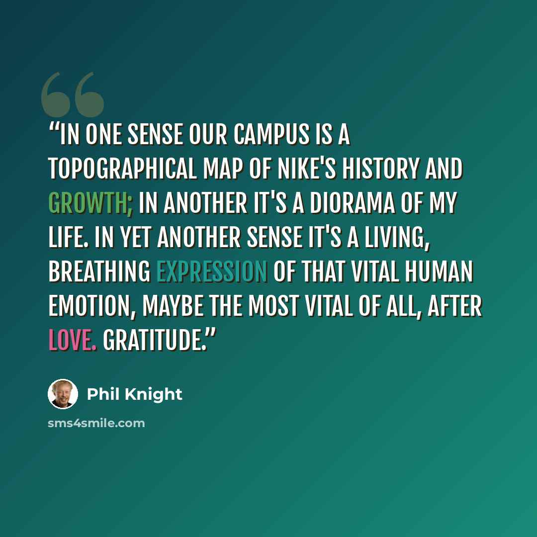 “In one sense our campus is a topographical map of Nike's history and growth; in another it's a diorama of my life. In yet another sense it's a living, breathing expression of that vital human emotion, maybe the most vital of all, after love. Gratitude.” quote by Phil Knight