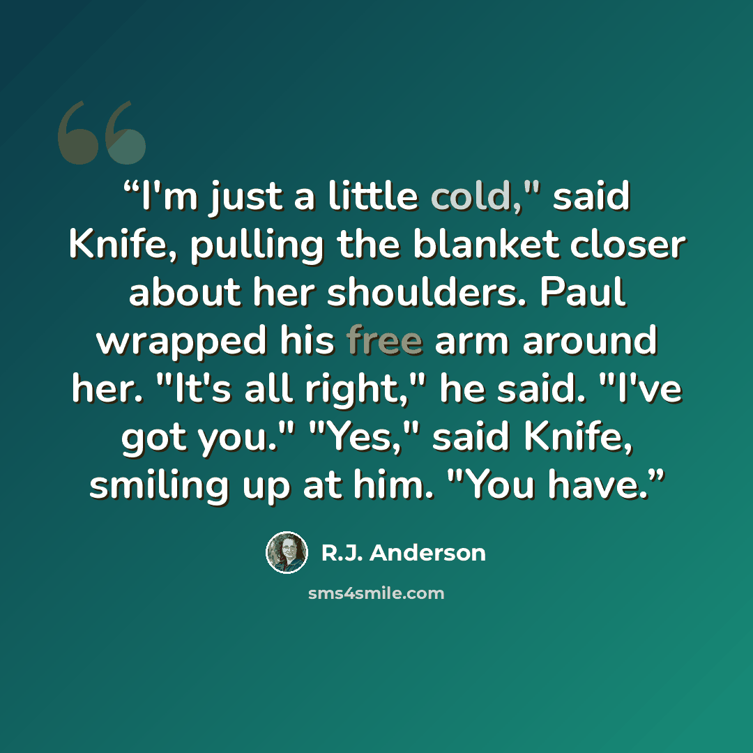 “I'm just a little cold," said Knife, pulling the blanket closer about her shoulders. Paul wrapped his free arm around her. "It's all right," he said. "I've got you." "Yes," said Knife, smiling up at him. "You have.” quote by R.J. Anderson