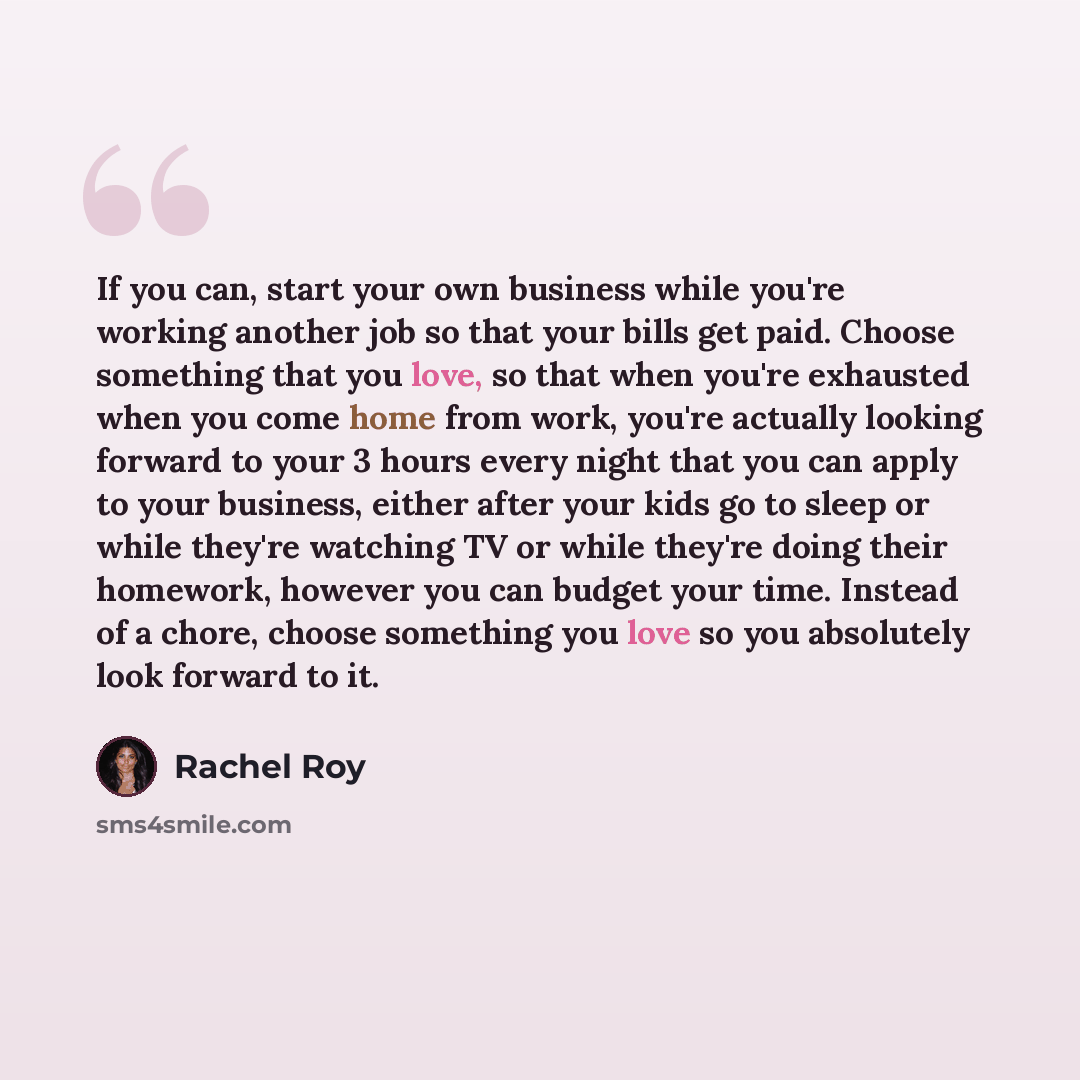 “If you can, start your own business while you're working another job so that your bills get paid. Choose something that you love, so that when you're exhausted when you come home from work, you're actually looking forward to your 3 hours every night that you can apply to your business, either…” quote by Rachel Roy
