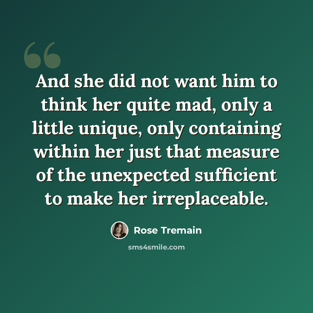 “And she did not want him to think her quite mad, only a little unique, only containing within her just that measure of the unexpected sufficient to make her irreplaceable.” quote by Rose Tremain