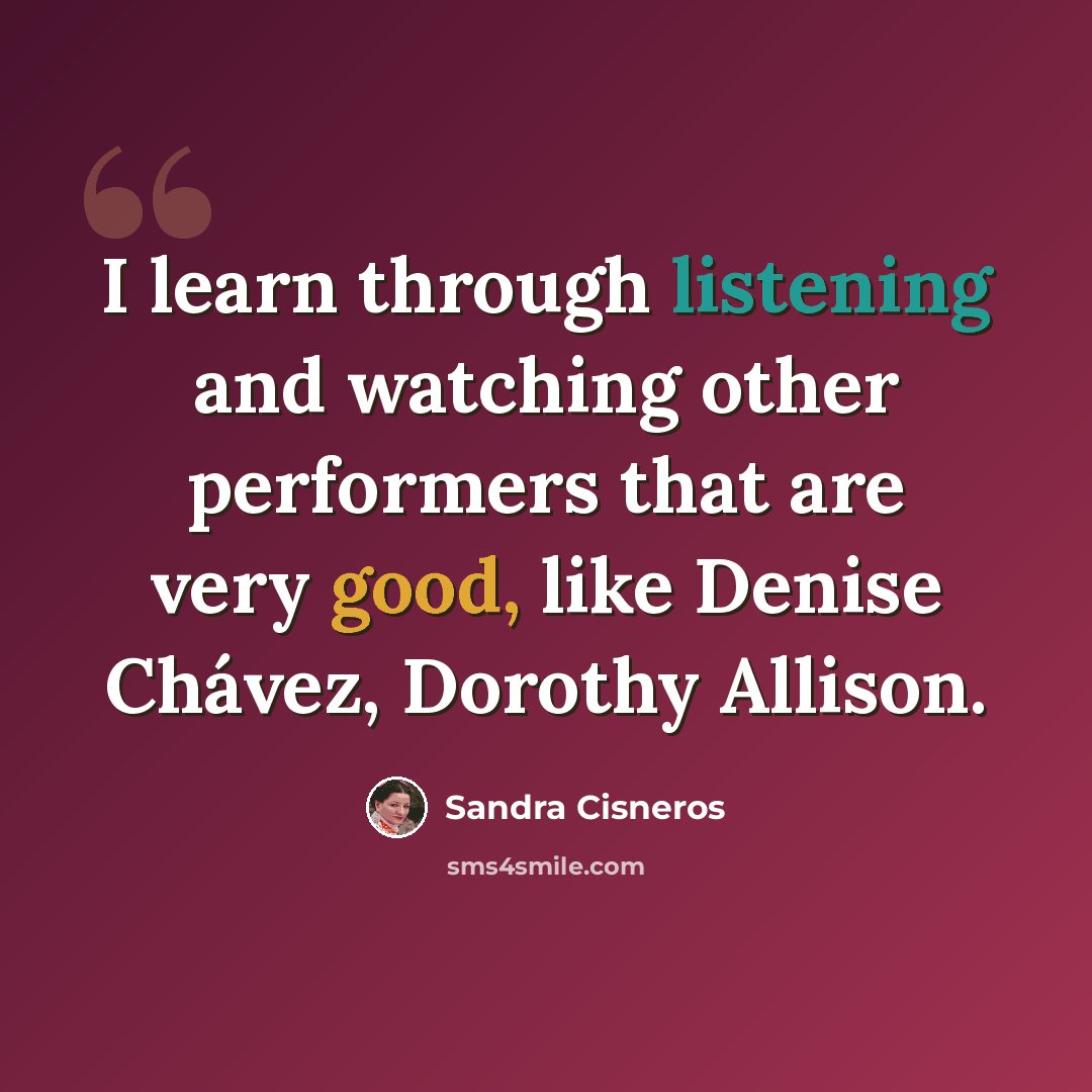 “I learn through listening and watching other performers that are very good, like Denise Chávez, Dorothy Allison.” quote by Sandra Cisneros
