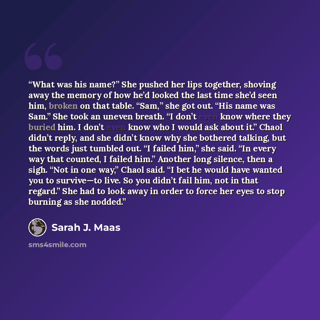 “What was his name?” She pushed her lips together, shoving away the memory of how he’d looked the last time she’d seen him, broken on that table. “Sam,” she got out. “His name was Sam.” She took an uneven breath. “I don’t even know where they buried him. I don’t even know who I would ask about it.”…” quote by Sarah J. Maas