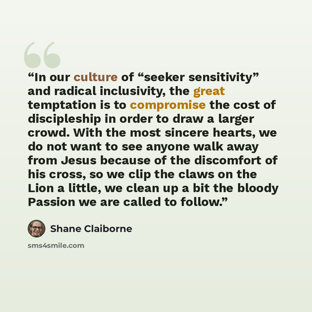 “In our culture of “seeker sensitivity” and radical inclusivity, the great temptation is to compromise the cost of discipleship in order to draw a larger crowd. With the most sincere hearts, we do not want to see anyone walk away from Jesus because of the discomfort of his cross, so we clip the…” quote by Shane Claiborne