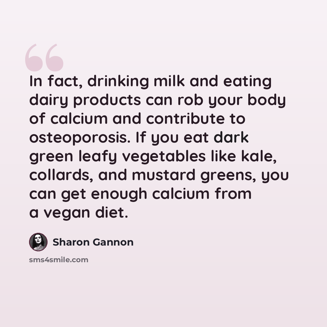 “In fact, drinking milk and eating dairy products can rob your body of calcium and contribute to osteoporosis. If you eat dark green leafy vegetables like kale, collards, and mustard greens, you can get enough calcium from a vegan diet.” quote by Sharon Gannon