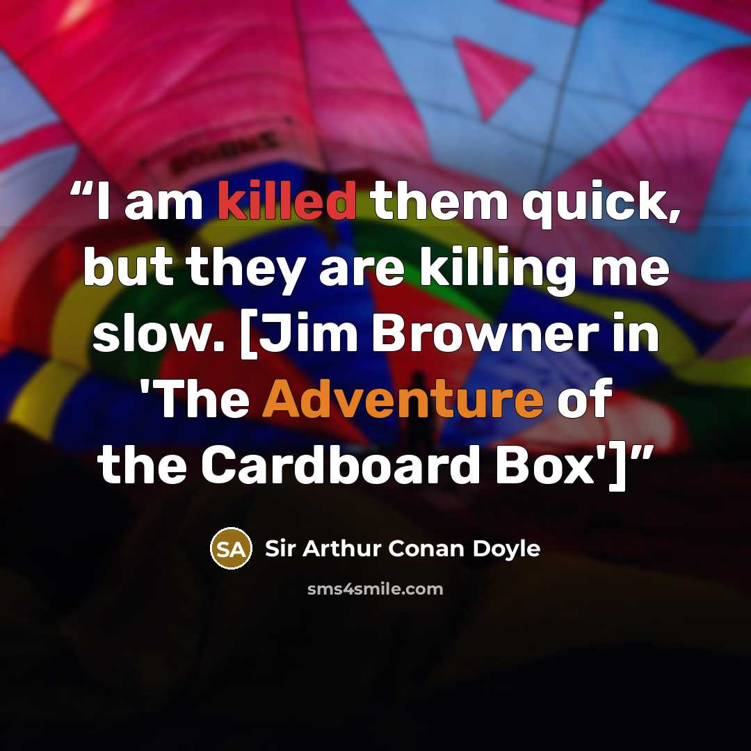 “I am killed them quick, but they are killing me slow. [Jim Browner in 'The Adventure of the Cardboard Box']” quote by Sir Arthur Conan Doyle