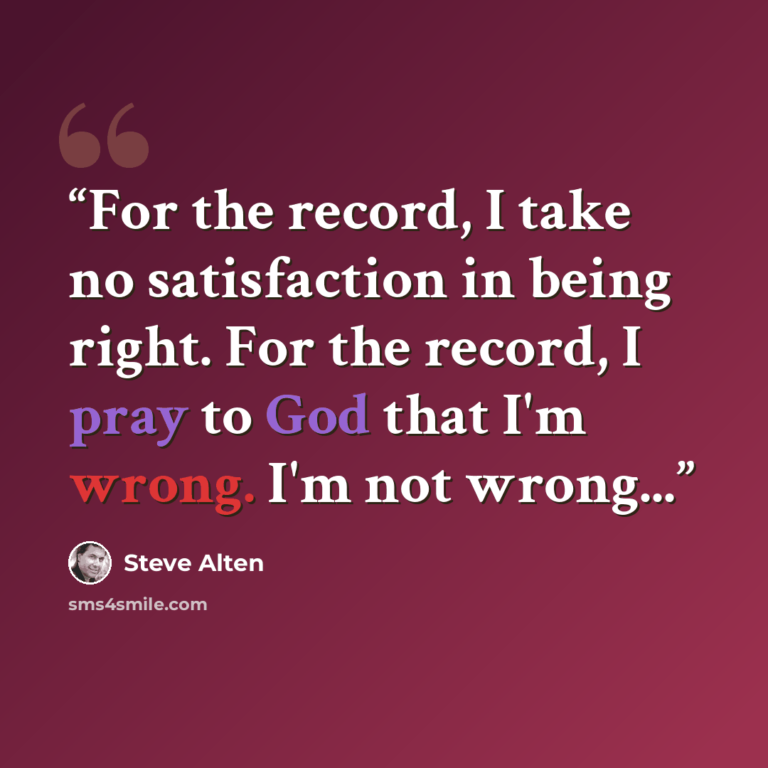 “For the record, I take no satisfaction in being right. For the record, I pray to God that I'm wrong. I'm not wrong...” quote by Steve Alten