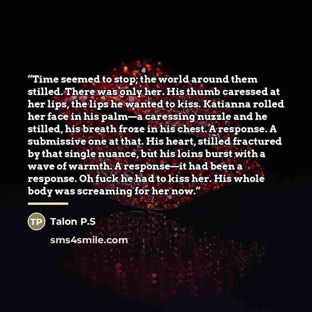 “Time seemed to stop; the world around them stilled. There was only her. His thumb caressed at her lips, the lips he wanted to kiss. Katianna rolled her face in his palm—a caressing nuzzle and he stilled, his breath froze in his chest. A response. A submissive one at that. His heart, stilled…” quote by Talon P.S