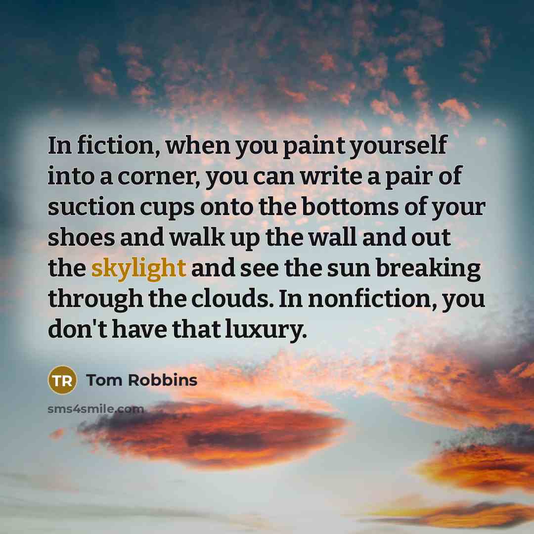 “In fiction, when you paint yourself into a corner, you can write a pair of suction cups onto the bottoms of your shoes and walk up the wall and out the skylight and see the sun breaking through the clouds. In nonfiction, you don't have that luxury.” quote by Tom Robbins