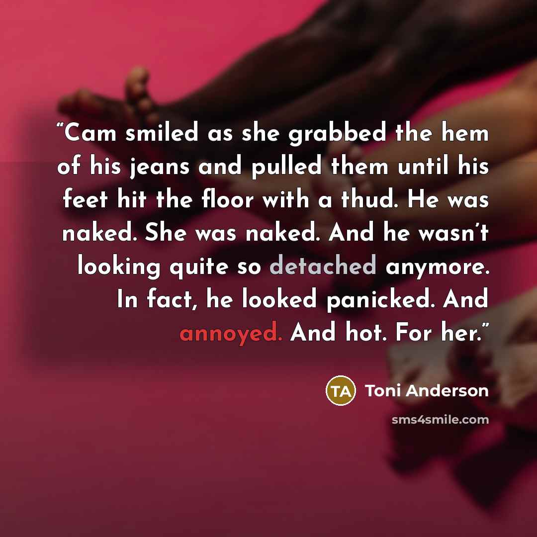 “Cam smiled as she grabbed the hem of his jeans and pulled them until his feet hit the floor with a thud. He was naked. She was naked. And he wasn’t looking quite so detached anymore. In fact, he looked panicked. And annoyed. And hot. For her.” quote by Toni Anderson