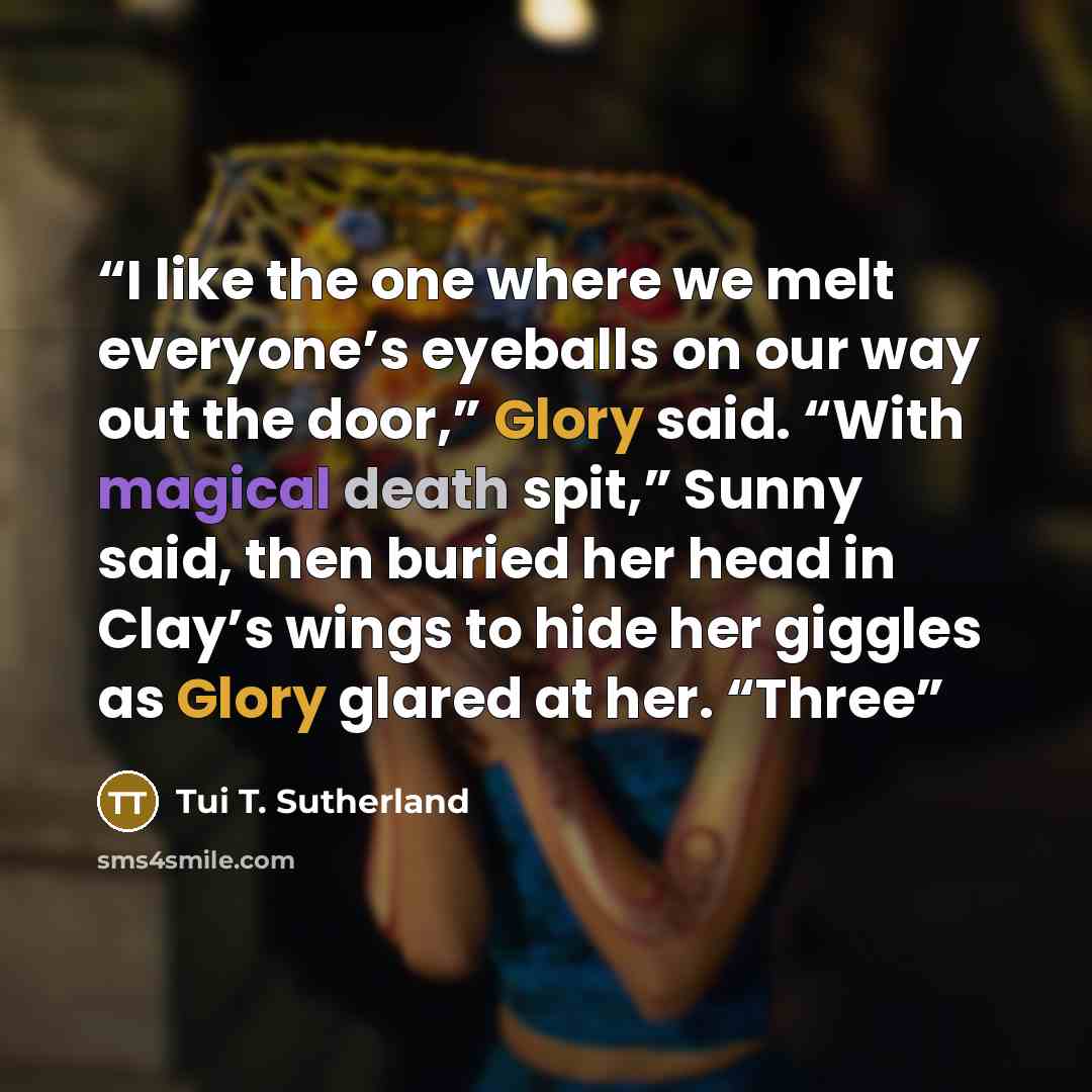“I like the one where we melt everyone’s eyeballs on our way out the door,” Glory said. “With magical death spit,” Sunny said, then buried her head in Clay’s wings to hide her giggles as Glory glared at her. “Three” quote by Tui T. Sutherland