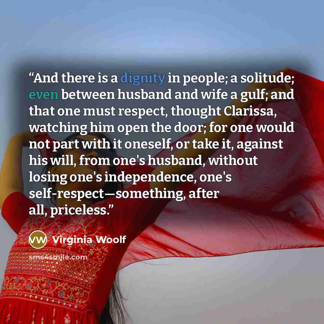 “And there is a dignity in people; a solitude; even between husband and wife a gulf; and that one must respect, thought Clarissa, watching him open the door; for one would not part with it oneself, or take it, against his will, from one's husband, without losing one's independence, one's…” quote by Virginia Woolf