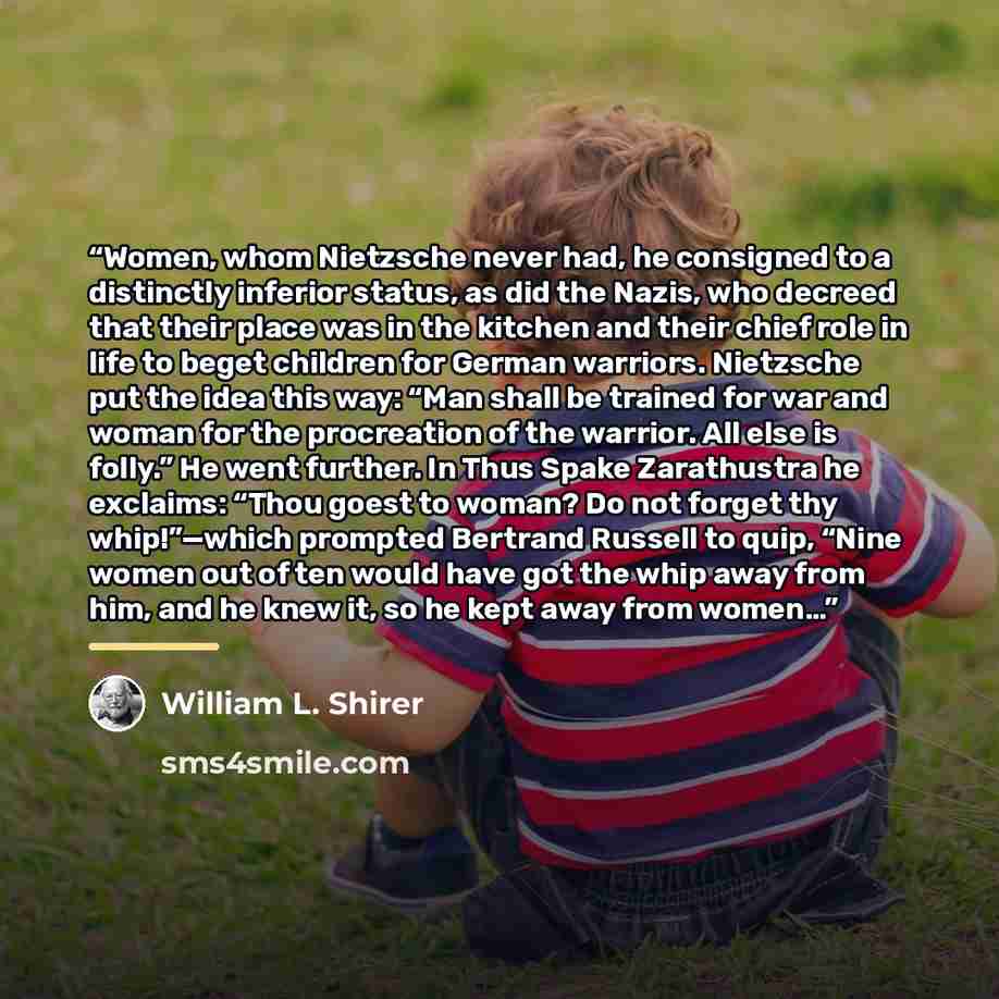 “Women, whom Nietzsche never had, he consigned to a distinctly inferior status, as did the Nazis, who decreed that their place was in the kitchen and their chief role in life to beget children for German warriors. Nietzsche put the idea this way: “Man shall be trained for war and woman for the…” quote by William L. Shirer