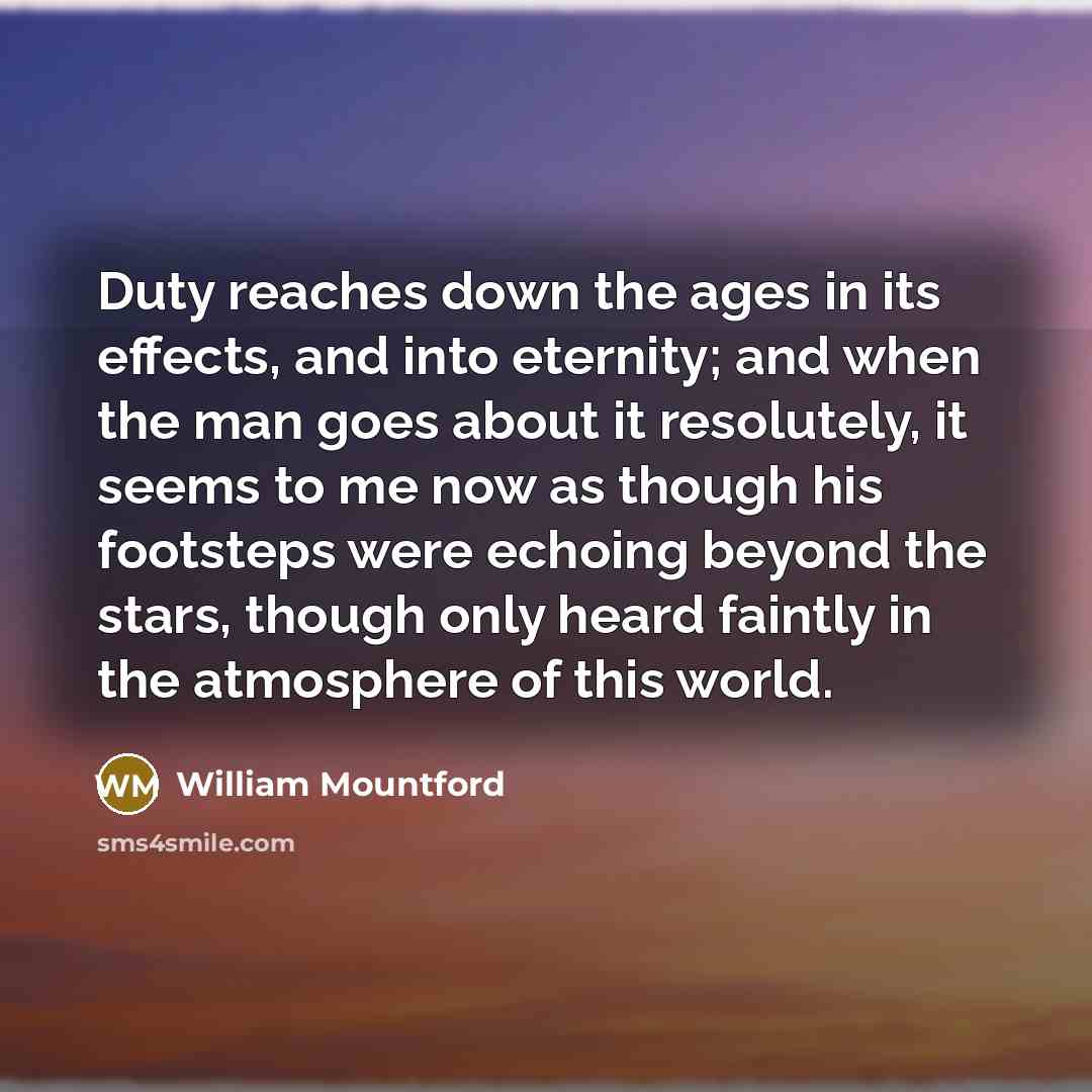 “Duty reaches down the ages in its effects, and into eternity; and when the man goes about it resolutely, it seems to me now as though his footsteps were echoing beyond the stars, though only heard faintly in the atmosphere of this world.” quote by William Mountford