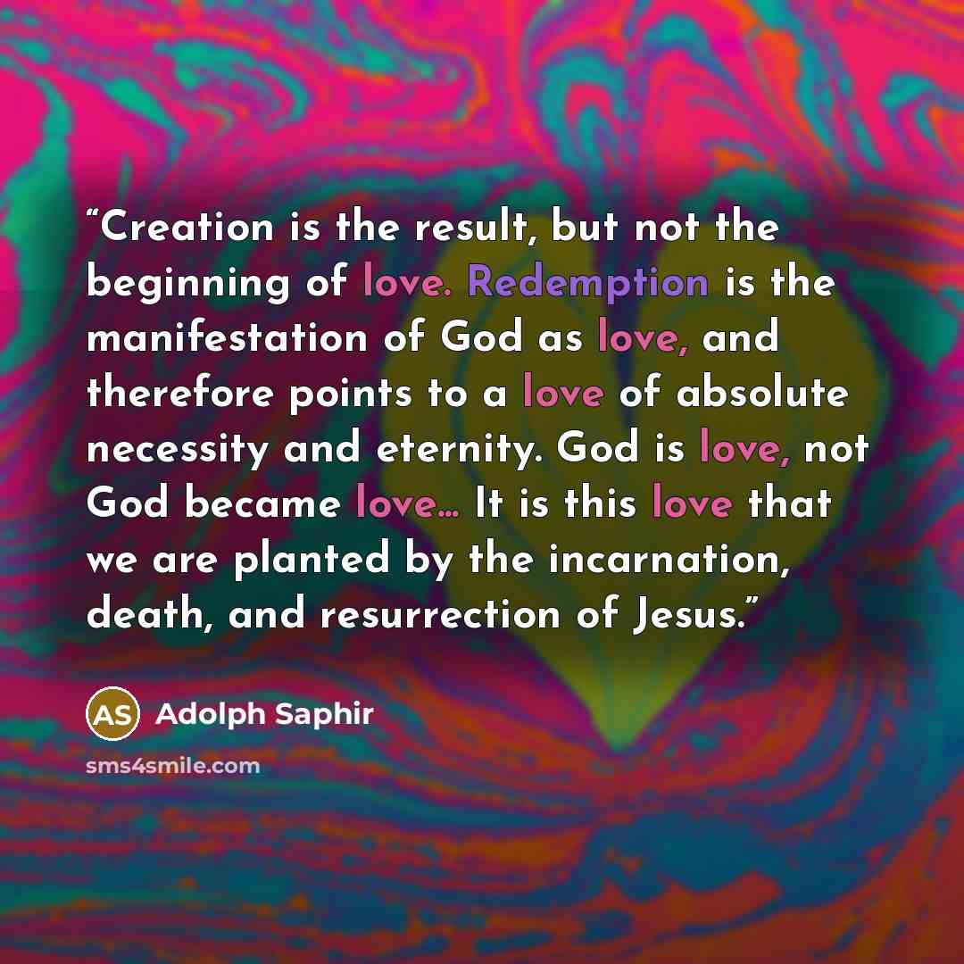 “Creation is the result, but not the beginning of love. Redemption is the manifestation of God as love, and therefore points to a love of absolute necessity and eternity. God is love, not God became love... It is this love that we are planted by the incarnation, death, and resurrection of Jesus.” quote by Adolph Saphir