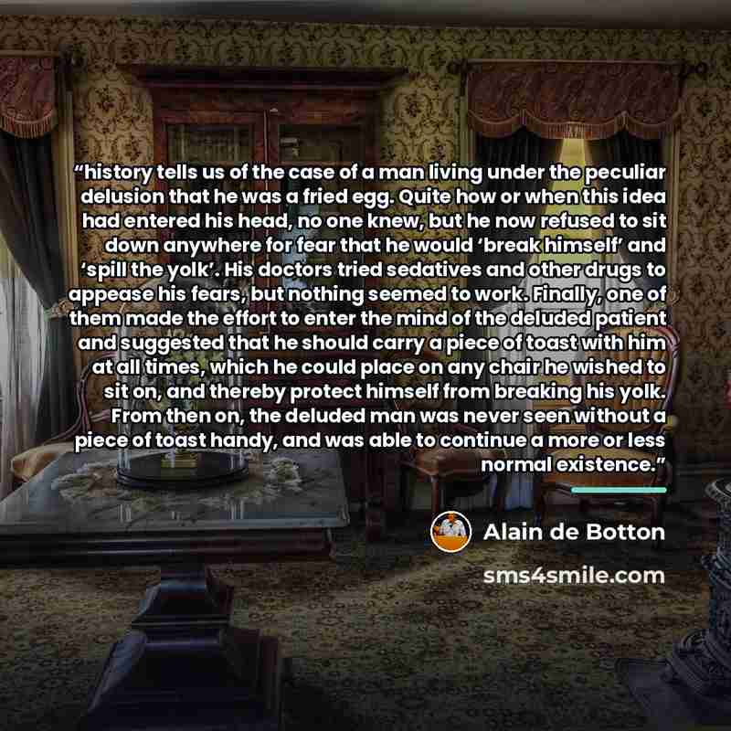“history tells us of the case of a man living under the peculiar delusion that he was a fried egg. Quite how or when this idea had entered his head, no one knew, but he now refused to sit down anywhere for fear that he would ‘break himself’ and ‘spill the yolk’. His doctors tried sedatives and…” quote by Alain de Botton