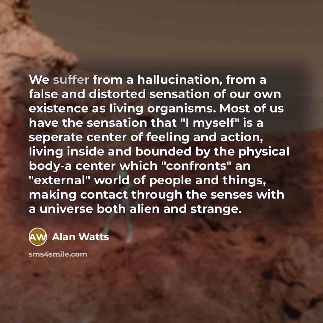 “We suffer from a hallucination, from a false and distorted sensation of our own existence as living organisms. Most of us have the sensation that "I myself" is a seperate center of feeling and action, living inside and bounded by the physical body-a center which "confronts" an "external" world of…” quote by Alan Watts