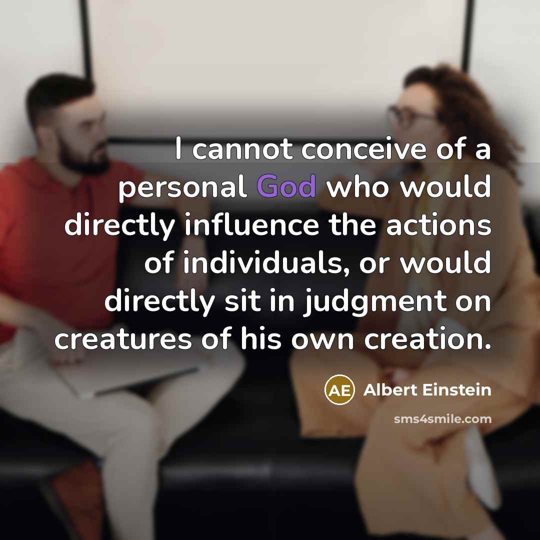“I cannot conceive of a personal God who would directly influence the actions of individuals, or would directly sit in judgment on creatures of his own creation.” quote by Albert Einstein