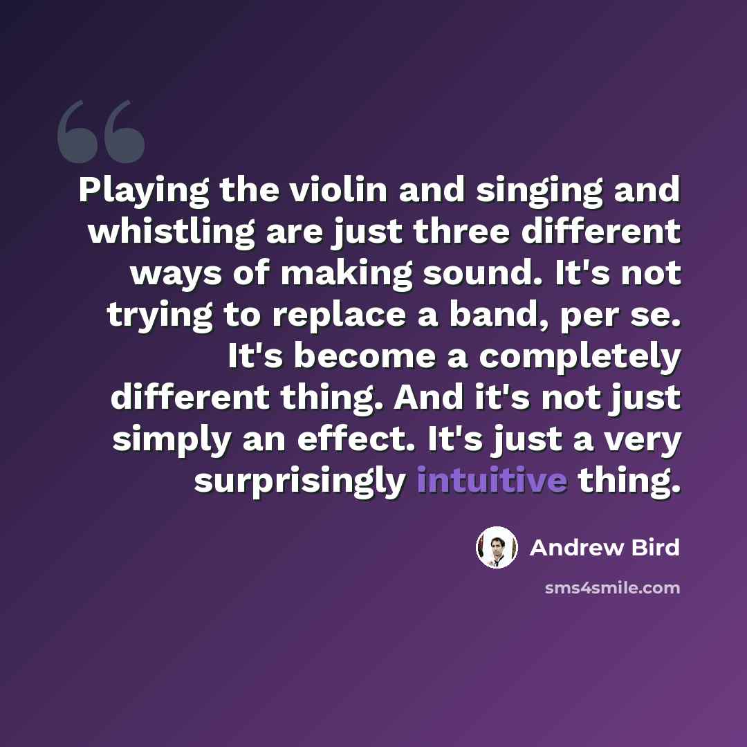 “Playing the violin and singing and whistling are just three different ways of making sound. It's not trying to replace a band, per se. It's become a completely different thing. And it's not just simply an effect. It's just a very surprisingly intuitive thing.” quote by Andrew Bird