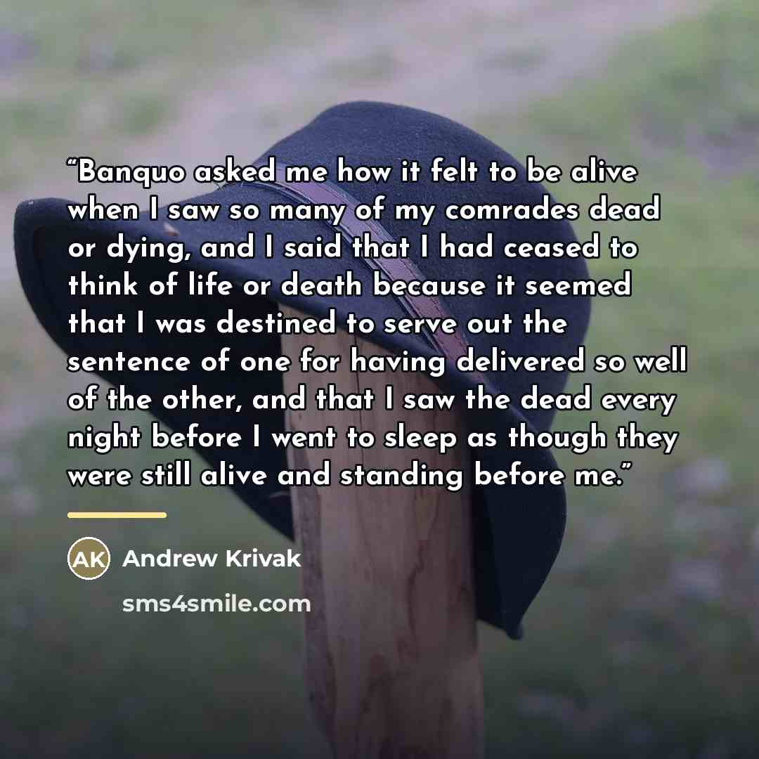 “Banquo asked me how it felt to be alive when I saw so many of my comrades dead or dying, and I said that I had ceased to think of life or death because it seemed that I was destined to serve out the sentence of one for having delivered so well of the other, and that I saw the dead every night…” quote by Andrew Krivak