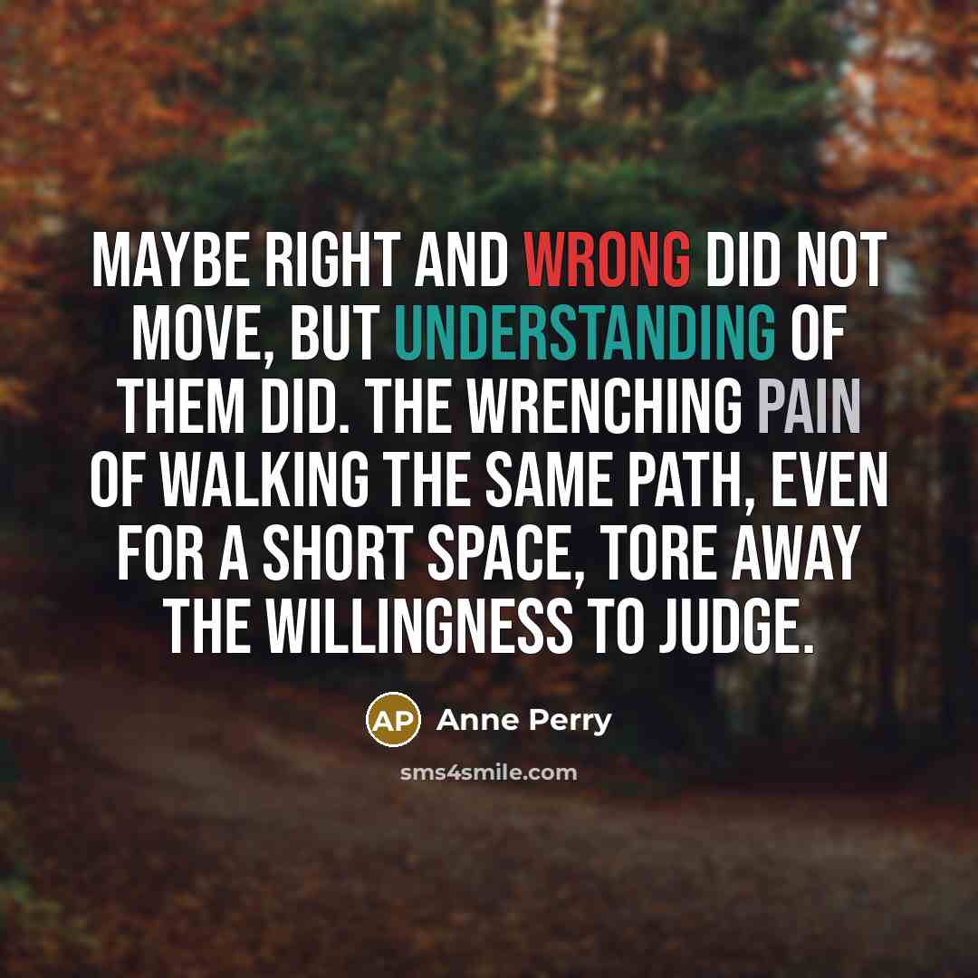 “Maybe right and wrong did not move, but understanding of them did. The wrenching pain of walking the same path, even for a short space, tore away the willingness to judge.” quote by Anne Perry