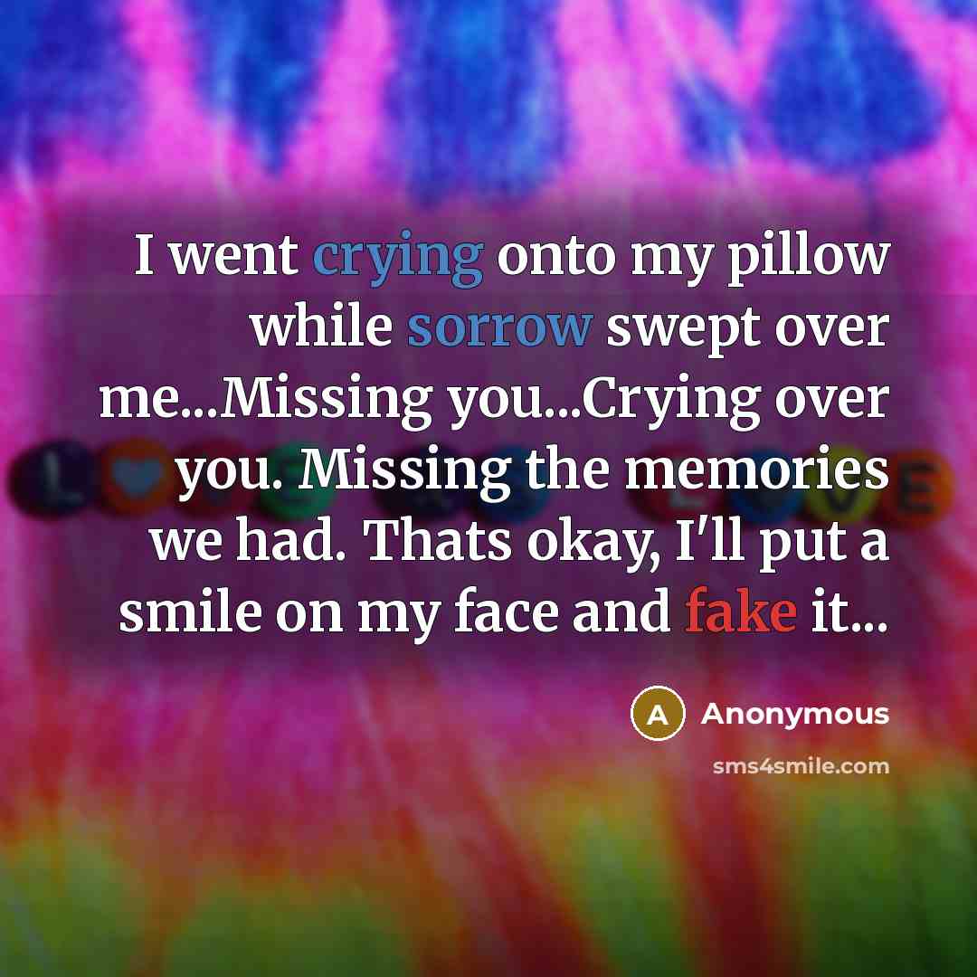 “I went crying onto my pillow while sorrow swept over me...Missing you...Crying over you. Missing the memories we had. Thats okay, I'll put a smile on my face and fake it...” quote by Anonymous