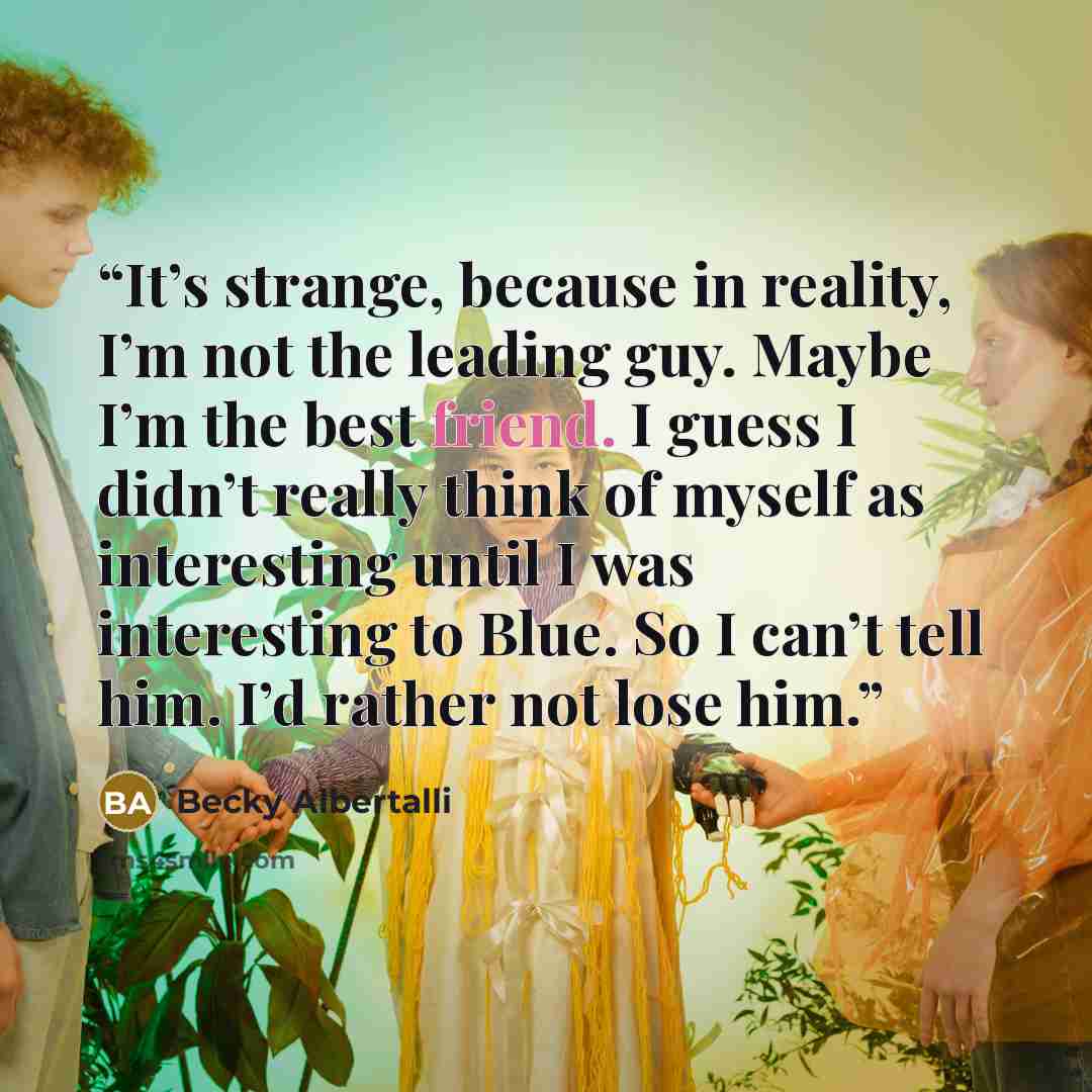“It’s strange, because in reality, I’m not the leading guy. Maybe I’m the best friend. I guess I didn’t really think of myself as interesting until I was interesting to Blue. So I can’t tell him. I’d rather not lose him.” quote by Becky Albertalli