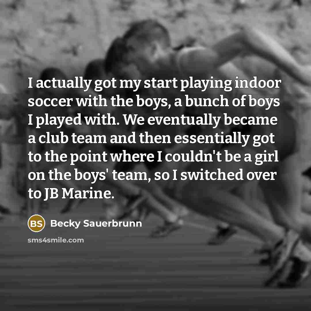 “I actually got my start playing indoor soccer with the boys, a bunch of boys I played with. We eventually became a club team and then essentially got to the point where I couldn't be a girl on the boys' team, so I switched over to JB Marine.” quote by Becky Sauerbrunn