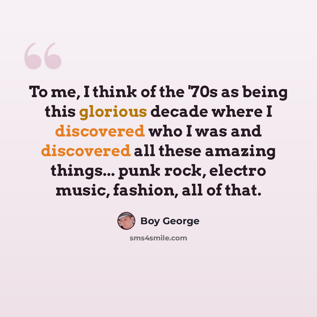 “To me, I think of the '70s as being this glorious decade where I discovered who I was and discovered all these amazing things... punk rock, electro music, fashion, all of that.” quote by Boy George