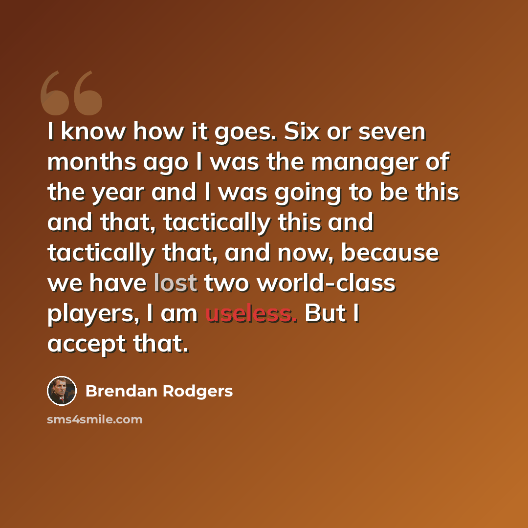 “I know how it goes. Six or seven months ago I was the manager of the year and I was going to be this and that, tactically this and tactically that, and now, because we have lost two world-class players, I am useless. But I accept that.” quote by Brendan Rodgers