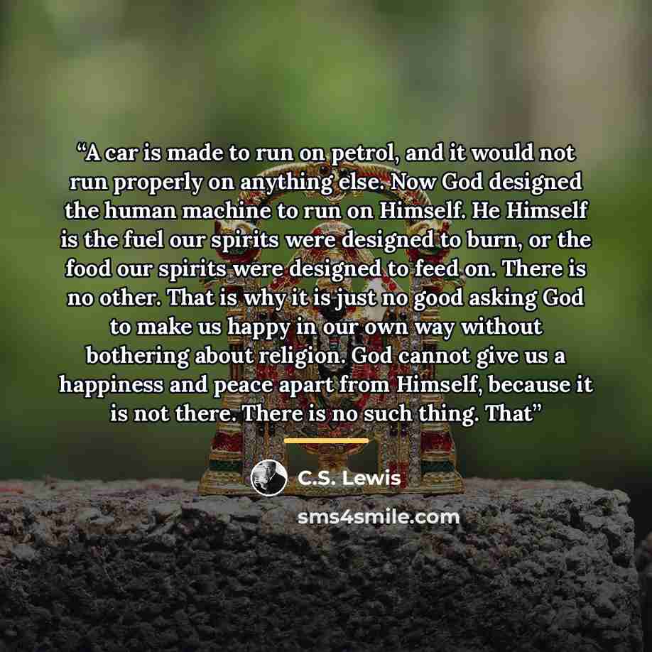 “A car is made to run on petrol, and it would not run properly on anything else. Now God designed the human machine to run on Himself. He Himself is the fuel our spirits were designed to burn, or the food our spirits were designed to feed on. There is no other. That is why it is just no good asking…” quote by C.S. Lewis