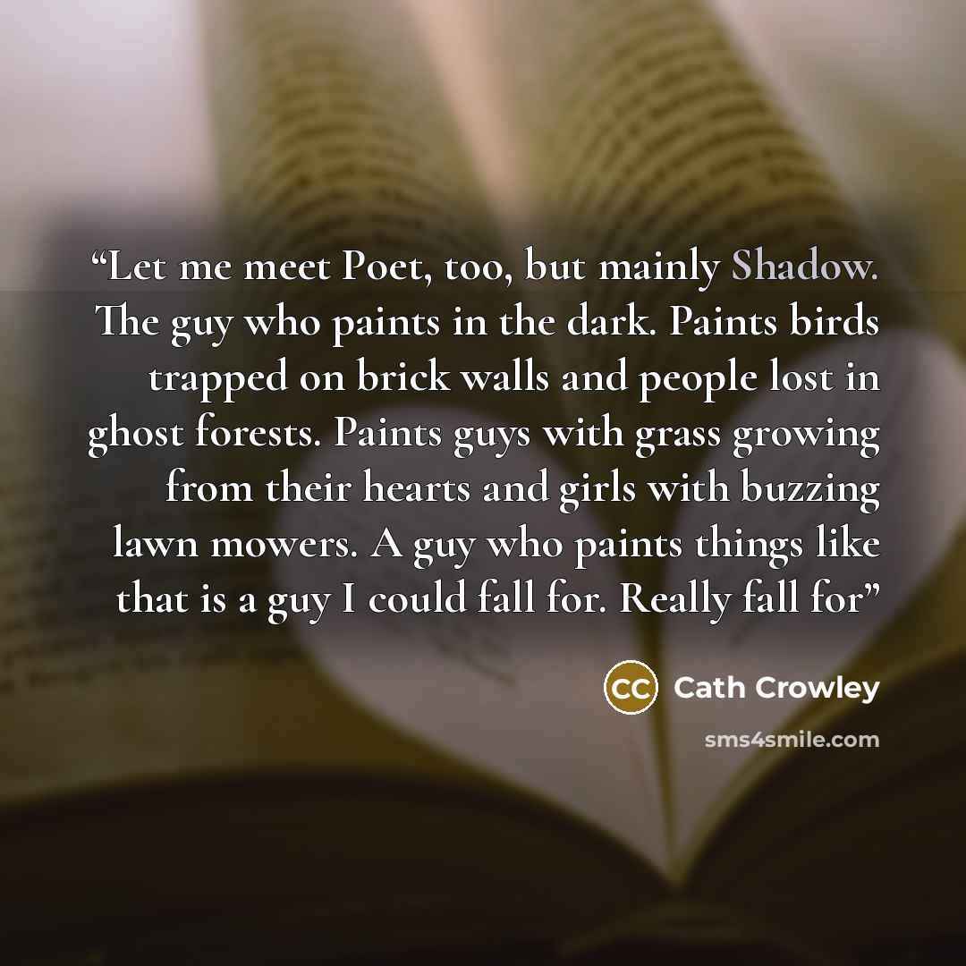 “Let me meet Poet, too, but mainly Shadow. The guy who paints in the dark. Paints birds trapped on brick walls and people lost in ghost forests. Paints guys with grass growing from their hearts and girls with buzzing lawn mowers. A guy who paints things like that is a guy I could fall for. Really…” quote by Cath Crowley