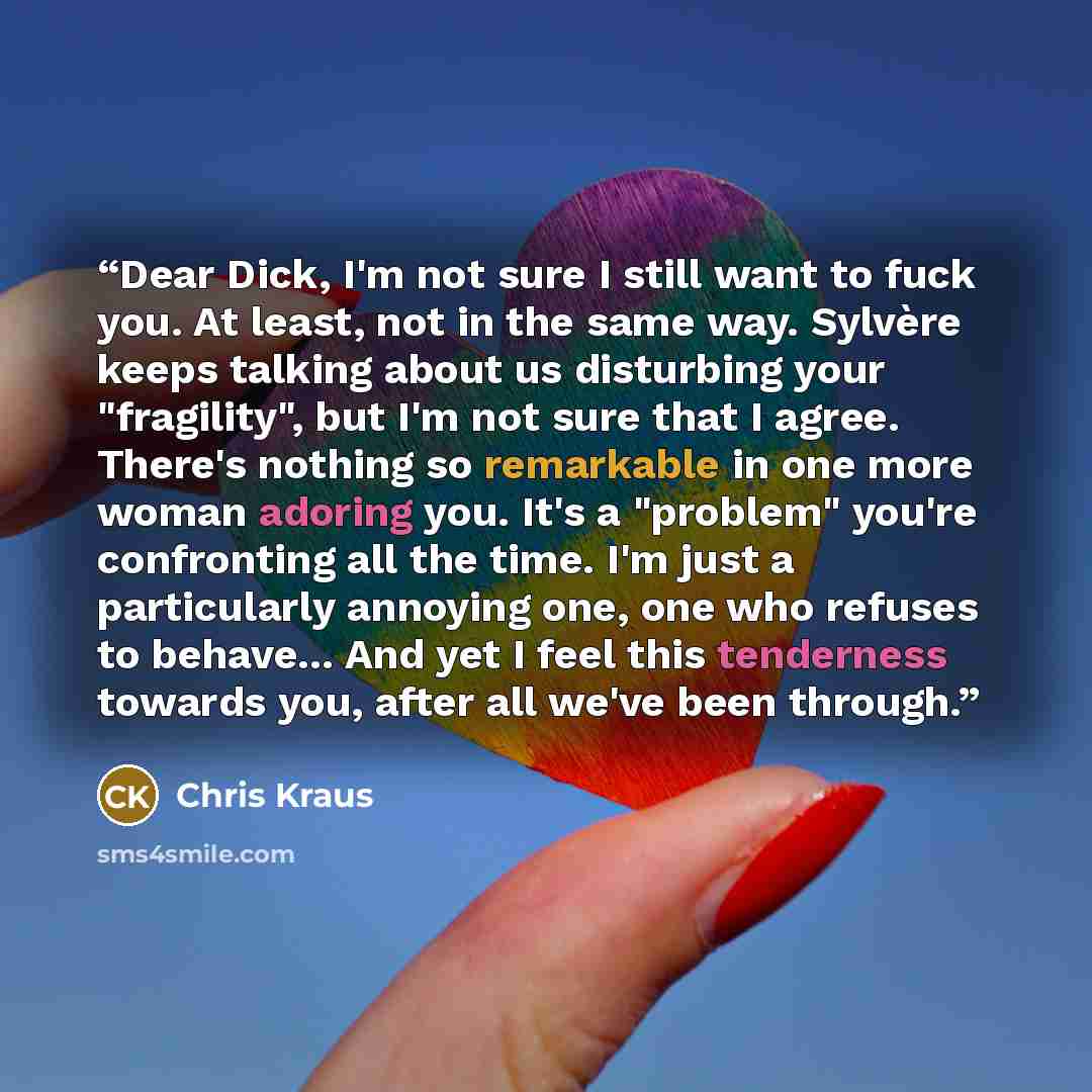 “Dear Dick, I'm not sure I still want to fuck you. At least, not in the same way. Sylvère keeps talking about us disturbing your "fragility", but I'm not sure that I agree. There's nothing so remarkable in one more woman adoring you. It's a "problem" you're confronting all the time. I'm just a…” quote by Chris Kraus