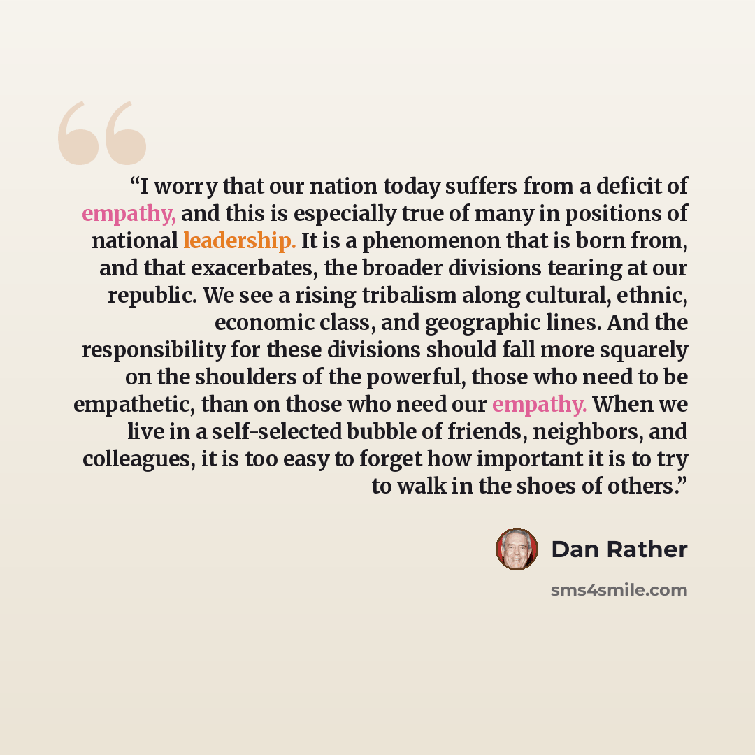 “I worry that our nation today suffers from a deficit of empathy, and this is especially true of many in positions of national leadership. It is a phenomenon that is born from, and that exacerbates, the broader divisions tearing at our republic. We see a rising tribalism along cultural, ethnic…” quote by Dan Rather