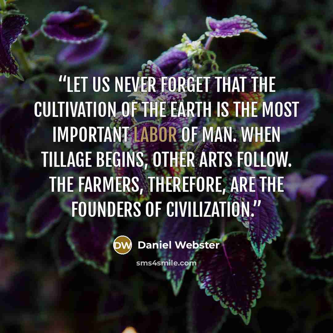 “Let us never forget that the cultivation of the earth is the most important labor of man. When tillage begins, other arts follow. The farmers, therefore, are the founders of civilization.” quote by Daniel Webster