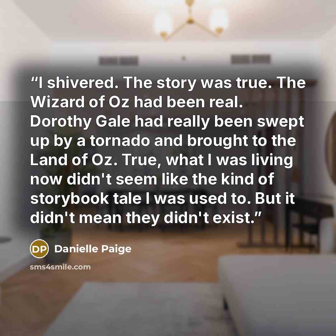 “I shivered. The story was true. The Wizard of Oz had been real. Dorothy Gale had really been swept up by a tornado and brought to the Land of Oz. True, what I was living now didn't seem like the kind of storybook tale I was used to. But it didn't mean they didn't exist.” quote by Danielle Paige