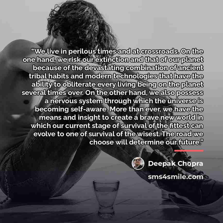 “We live in perilous times and at crossroads. On the one hand, we risk our extinction and that of our planet because of the devastating combination of ancient tribal habits and modern technologies that have the ability to obliterate every living being on the planet several times over. On the other…” quote by Deepak Chopra