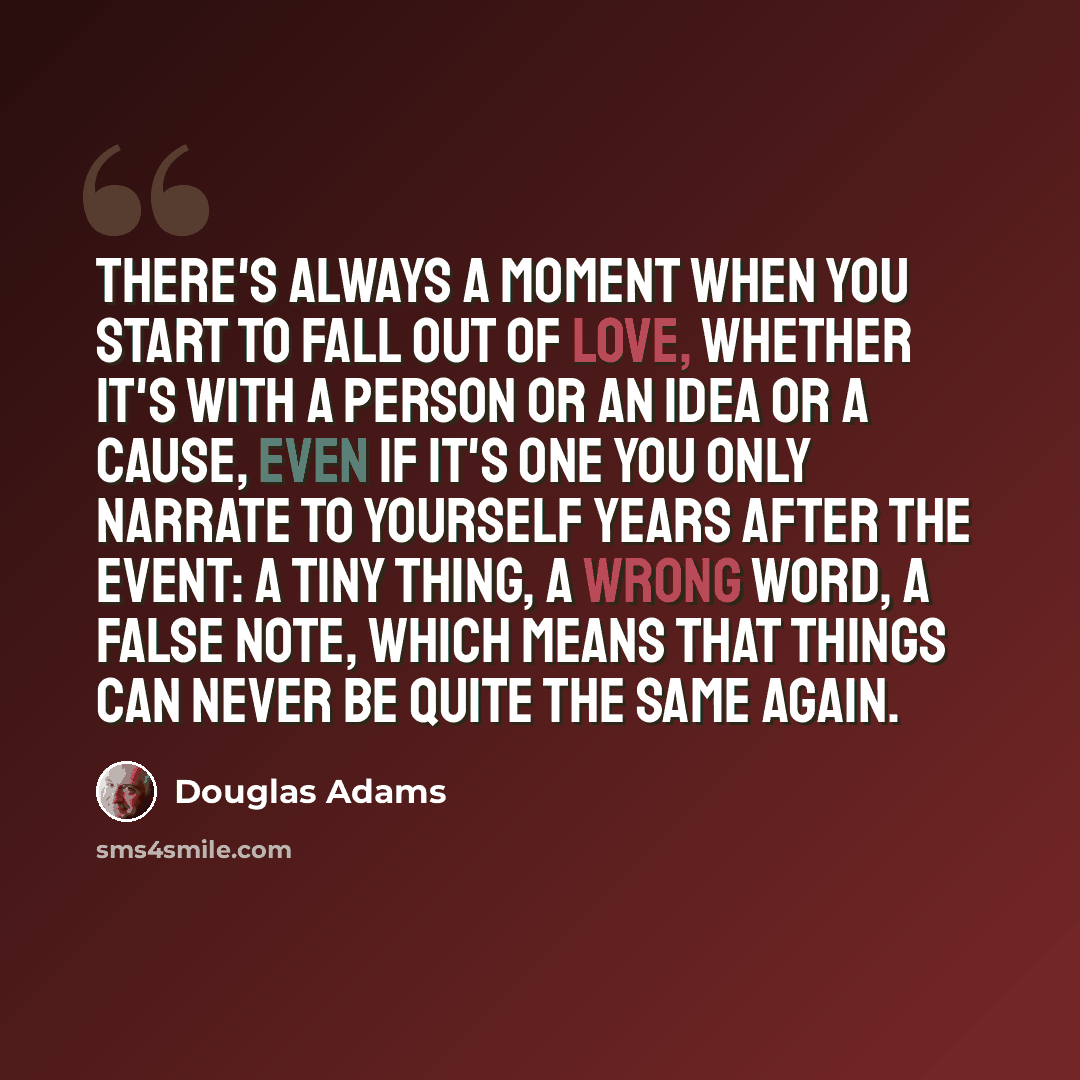 “There's always a moment when you start to fall out of love, whether it's with a person or an idea or a cause, even if it's one you only narrate to yourself years after the event: a tiny thing, a wrong word, a false note, which means that things can never be quite the same again.” quote by Douglas Adams
