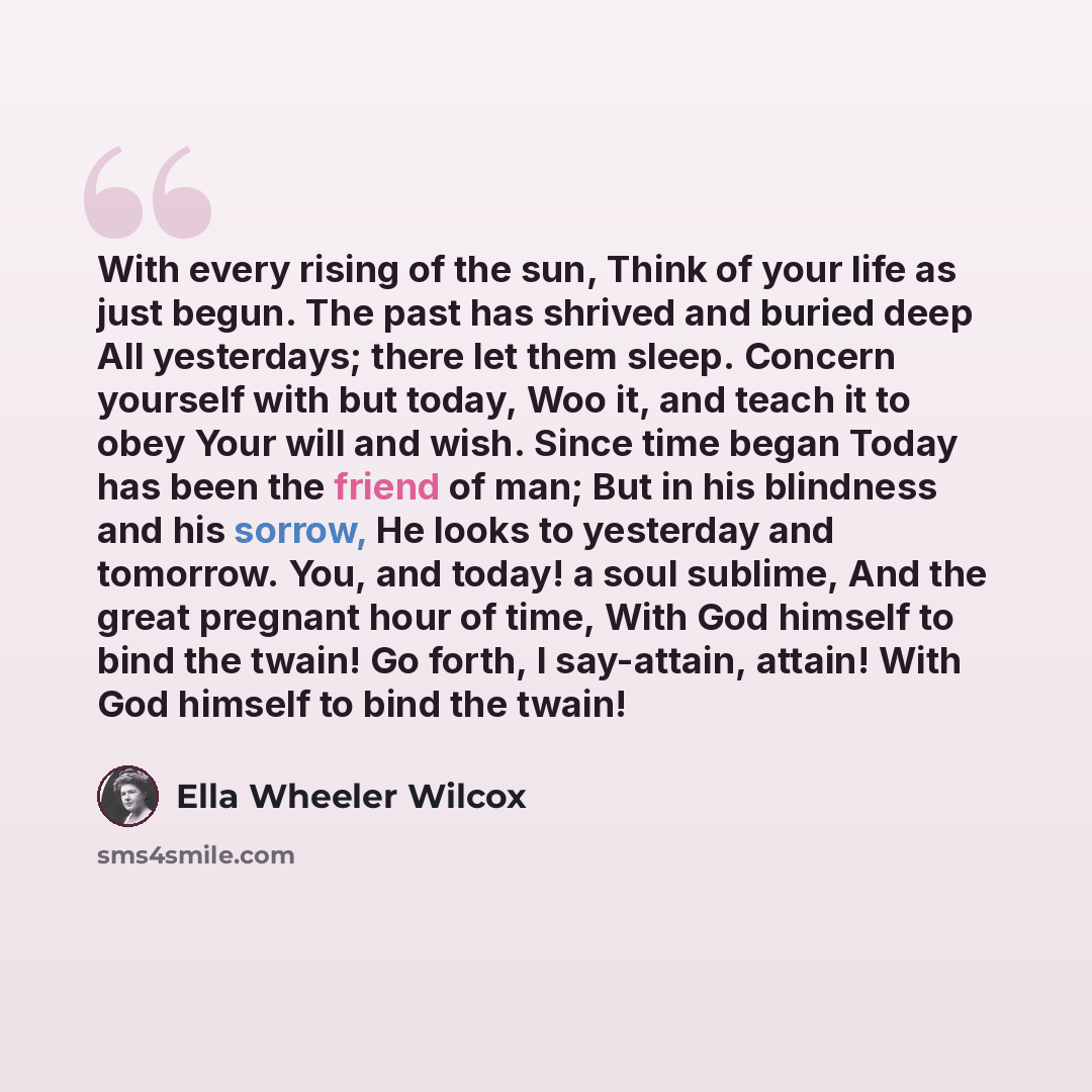 “With every rising of the sun, Think of your life as just begun. The past has shrived and buried deep All yesterdays; there let them sleep. Concern yourself with but today, Woo it, and teach it to obey Your will and wish. Since time began Today has been the friend of man; But in his blindness and…” quote by Ella Wheeler Wilcox